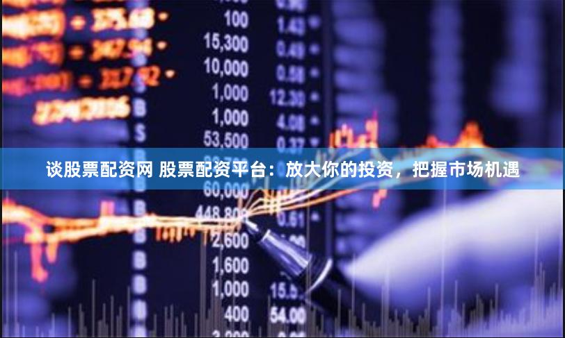 谈股票配资网 股票配资平台：放大你的投资，把握市场机遇