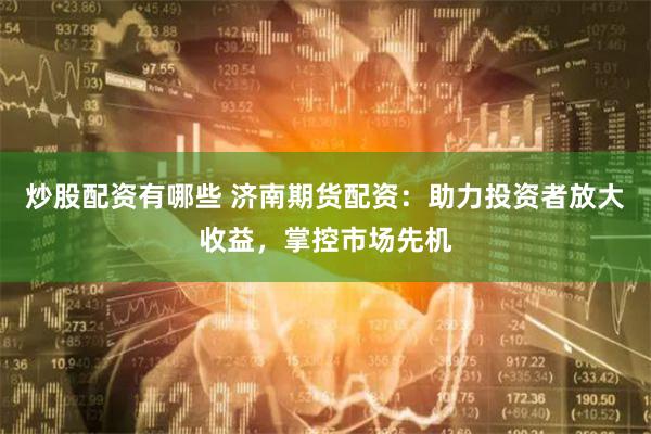 炒股配资有哪些 济南期货配资：助力投资者放大收益，掌控市场先机