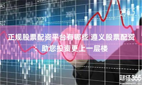 正规股票配资平台有哪些 遵义股票配资:助您投资更上一层楼