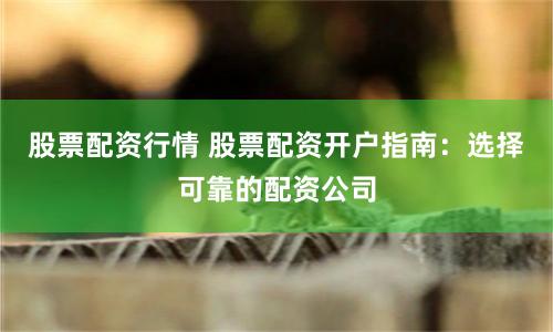 股票配资行情 股票配资开户指南：选择可靠的配资公司