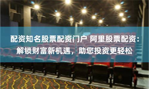 配资知名股票配资门户 阿里股票配资:解锁财富新机遇,助您投资更轻松