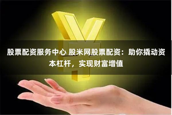 股票配资服务中心 股米网股票配资:助你撬动资本杠杆,实现财富增值