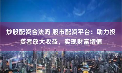 炒股配资合法吗 股市配资平台:助力投资者放大收益,实现财富增值