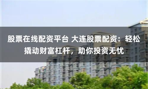 股票在线配资平台 大连股票配资:轻松撬动财富杠杆,助你投资无忧