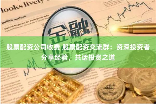 股票配资公司收费 股票配资交流群：资深投资者分享经验，共话投资之道