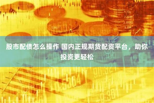 股市配债怎么操作 国内正规期货配资平台,助你投资更轻松