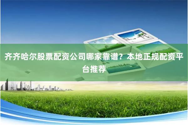 齐齐哈尔股票配资公司哪家靠谱？本地正规配资平台推荐